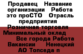 Продавец › Название организации ­ Работа-это проСТО › Отрасль предприятия ­ Розничная торговля › Минимальный оклад ­ 20 790 - Все города Работа » Вакансии   . Ненецкий АО,Топседа п.